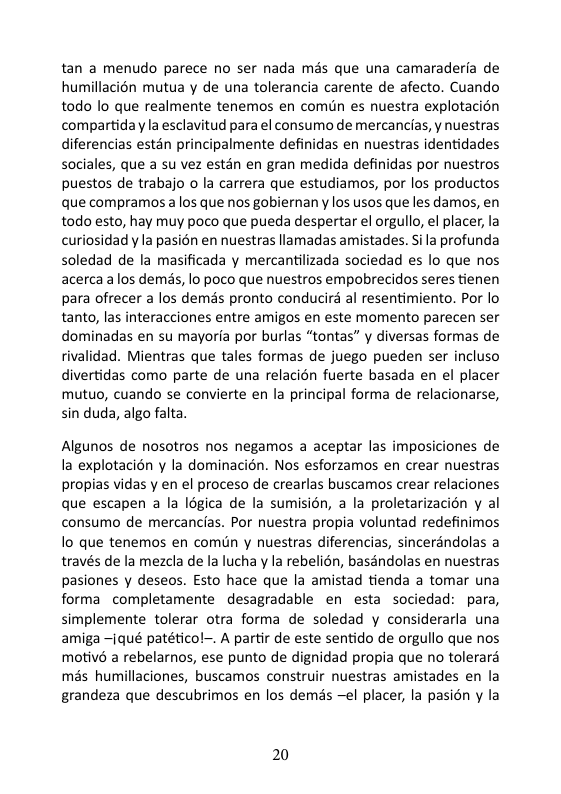 tan a menudo parece no ser nada més que una camaraderfa de humillacién mutua y de una tolerancia carente de afecto. Cuando todo lo que realmente tenemos en comun es nuestra explotacion compartidaya esclavitud para el consumo de mercancias, y nuestras diferencias estan principalmente definidas en nuestras identidades sociales, que a su vez estan en gran medida definidas por nuestros puestos de trabajo o la carrera que estudiamos, por los productos que compramos alos que nos gobiernan y los usos que les damos, en todo esto, hay muy poco que pueda despertar el orgullo, el placer, la curiosidad y la pasién en nuestras llamadas amistades. S la profunda soledad de la masificada y mercantilizada sociedad es lo que nos acerca alos demis, lo poco que nuestros empobrecidos seres tienen para ofrecer a los dems pronto conducird al resentimiento. Por o tanto, las interacciones entre amigos en este momento parecen ser dominadas en su mayorfa por burlas “tontas” y diversas formas de rivalidad. Mientras que tales formas de juego pueden ser incluso divertidas como parte de una relacion fuerte basada en el placer mutuo, cuando se convierte en la principal forma de relacionarse, sin duda, algo falta.  Algunos de nosotros nos negamos a aceptar las imposiciones de la explotacién y la dominacién. Nos esforzamos en crear nuestras propias vidas y en el proceso de crearlas buscamos crear relaciones que escapen a la logica de la sumisién, a la proletarizacién y al consumo de mercancias. Por nuestra propia voluntad redefinimos lo que tenemos en comdn y nuestras diferencias, sincerandolas a través de la mezcla de la lucha y la rebelién, basandolas en nuestras pasiones y deseos. Esto hace que la amistad tienda a tomar una forma completamente desagradable en esta sociedad: para, simplemente tolerar otra forma de soledad y considerarla una amiga ~Iqué patéticol-. A partir de este sentido de orgullo que nos motivé a rebelarnos, ese punto de dignidad propia que no tolerard mas humillaciones, buscamos construir nuestras amistades en la grandeza que descubrimos en los demas el placer, la pasién y la  20 